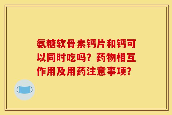 氨糖软骨素钙片和钙可以同时吃吗？药物相互作用及用药注意事项？