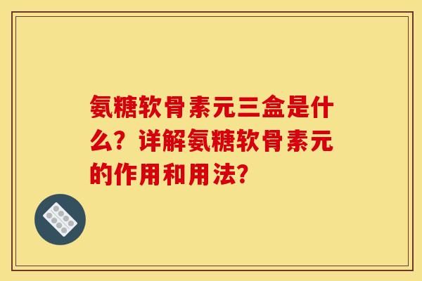 氨糖软骨素元三盒是什么？详解氨糖软骨素元的作用和用法？