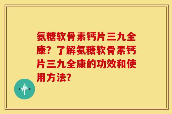 氨糖软骨素钙片三九全康?了解氨糖软骨素钙片三九全康的功效和使用方法? 氨糖软骨素钙片三九全康?了解氨糖软骨素钙片三九全康的功效和使用方法?