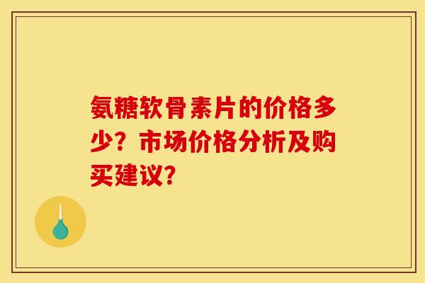 氨糖软骨素片的价格多少？市场价格分析及购买建议？