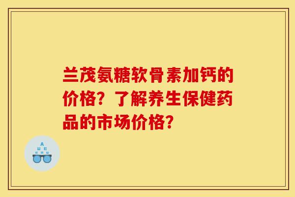 兰茂氨糖软骨素加钙的价格？了解养生保健药品的市场价格？
