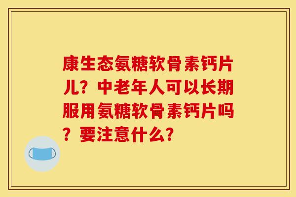 康生态氨糖软骨素钙片儿？中老年人可以长期服用氨糖软骨素钙片吗？要注意什么？