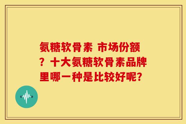 氨糖软骨素 市场份额？十大氨糖软骨素品牌里哪一种是比较好呢？