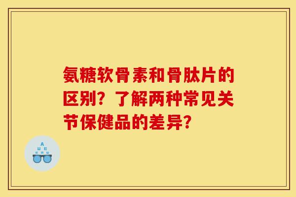 氨糖软骨素和骨肽片的区别？了解两种常见关节保健品的差异？