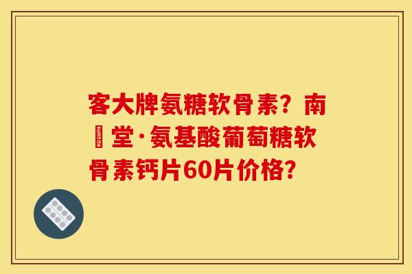 客大牌氨糖软骨素?南雲堂·氨基酸葡萄糖软骨素钙片60片价格? 客大牌氨糖软骨素?南雲堂·氨基酸葡萄糖软骨素钙片60片价格?