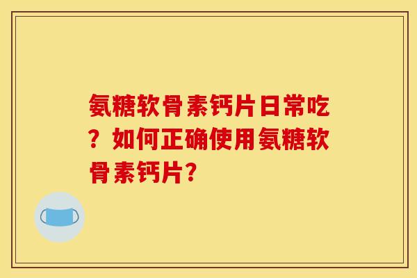 氨糖软骨素钙片日常吃？如何正确使用氨糖软骨素钙片？