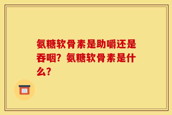 氨糖软骨素是助嚼还是吞咽?氨糖软骨素是什么? 氨糖软骨素是助嚼还是吞咽?氨糖软骨素是什么?