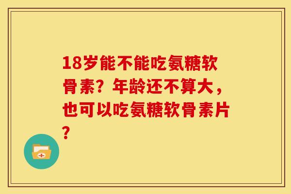 18岁能不能吃氨糖软骨素?年龄还不算大,也可以吃氨糖软骨素片? 18岁能不能吃氨糖软骨素?年龄还不算大,也可以吃氨糖软骨素片?