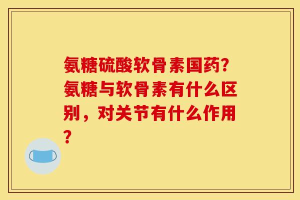 氨糖硫酸软骨素国药?氨糖与软骨素有什么区别,对关节有什么作用? 氨糖硫酸软骨素国药?氨糖与软骨素有什么区别,对关节有什么作用?