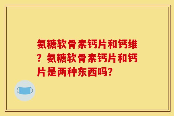 氨糖软骨素钙片和钙维？氨糖软骨素钙片和钙片是两种东西吗？
