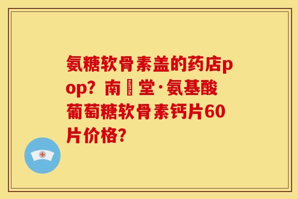 氨糖软骨素盖的药店pop？南雲堂·氨基酸葡萄糖软骨素钙片60片价格？