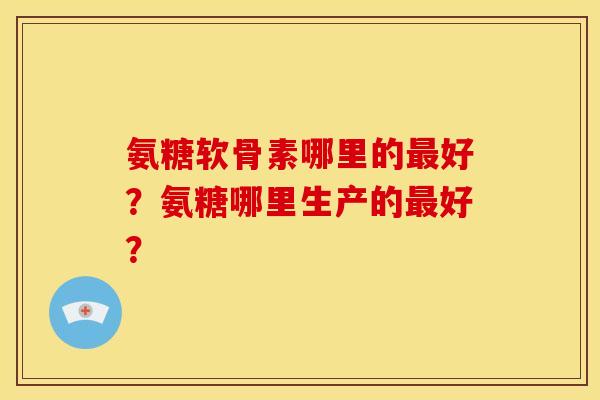 氨糖软骨素哪里的好?氨糖哪里生产的好? 氨糖软骨素哪里的好?氨糖哪里生产的好?