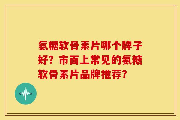 氨糖软骨素片哪个牌子好？市面上常见的氨糖软骨素片品牌推荐？