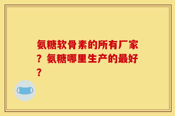 氨糖软骨素的所有厂家？氨糖哪里生产的最好？