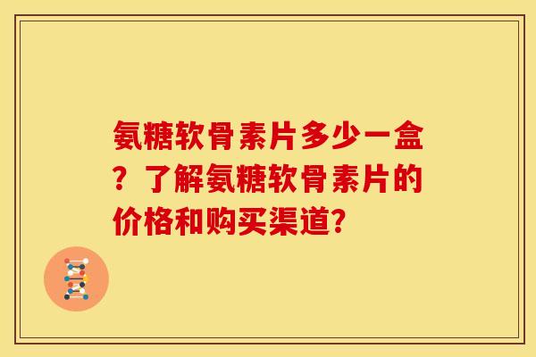 氨糖软骨素片多少一盒？了解氨糖软骨素片的价格和购买渠道？