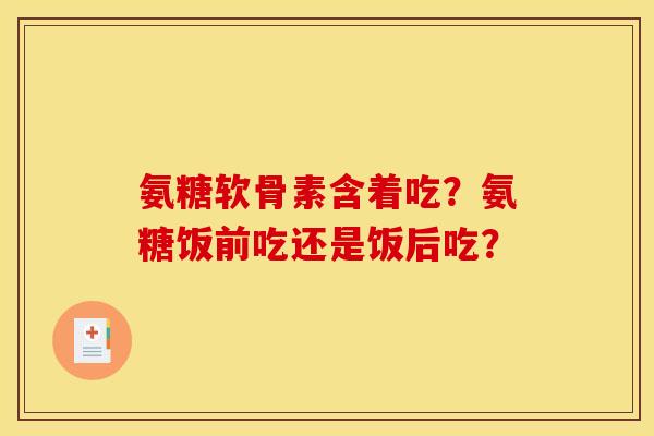 氨糖软骨素含着吃？氨糖饭前吃还是饭后吃？