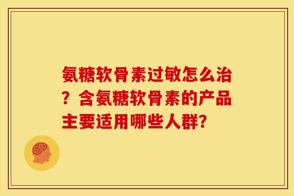 氨糖软骨素过敏怎么治？含氨糖软骨素的产品主要适用哪些人群？