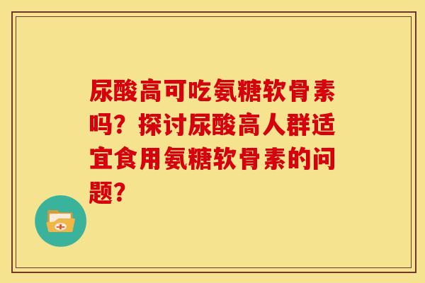 尿酸高可吃氨糖软骨素吗？探讨尿酸高人群适宜食用氨糖软骨素的问题？