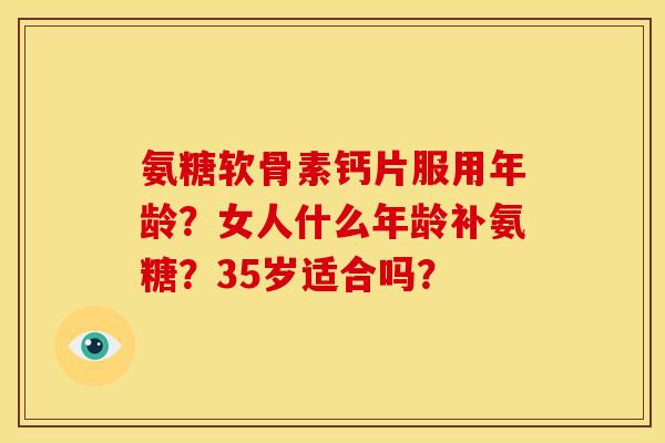 氨糖软骨素钙片服用年龄？女人什么年龄补氨糖？35岁适合吗？