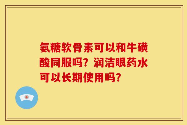 氨糖软骨素可以和牛磺酸同服吗？润洁眼药水可以长期使用吗？