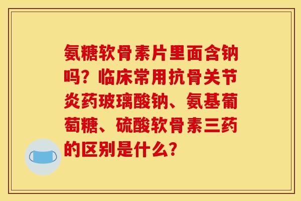 氨糖软骨素片里面含钠吗?临床常用抗骨药玻璃酸钠、氨基葡萄糖、硫酸软骨素三药的区别是什么? 氨糖软骨素片里面含钠吗?临床常用抗骨药玻璃酸钠、氨基葡萄糖、硫酸软骨素三药的区别是什么?