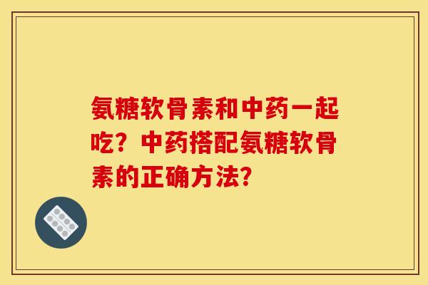 氨糖软骨素和中药一起吃？中药搭配氨糖软骨素的正确方法？