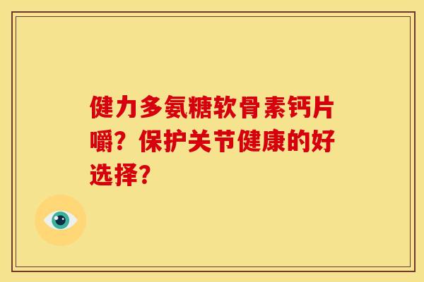 健力多氨糖软骨素钙片嚼?保护关节健康的好选择? 健力多氨糖软骨素钙片嚼?保护关节健康的好选择?