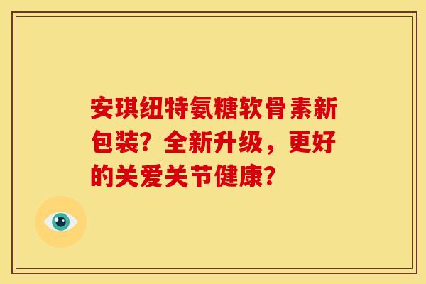 安琪纽特氨糖软骨素新包装？全新升级，更好的关爱关节健康？