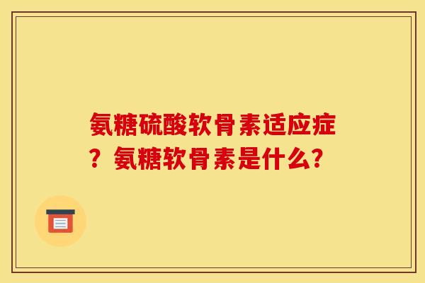 氨糖硫酸软骨素适应症？氨糖软骨素是什么？