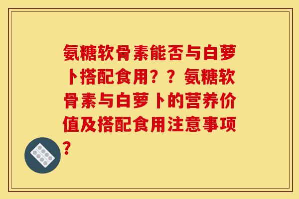 氨糖软骨素能否与白萝卜搭配食用??氨糖软骨素与白萝卜的营养价值及搭配食用注意事项? 氨糖软骨素能否与白萝卜搭配食用??氨糖软骨素与白萝卜的营养价值及搭配食用注意事项?
