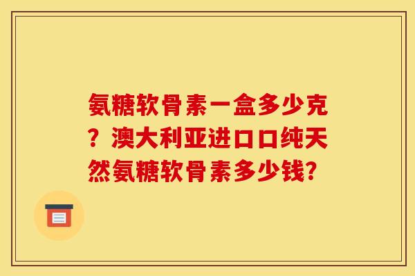 氨糖软骨素一盒多少克?澳大利亚进口口纯天然氨糖软骨素多少钱? 氨糖软骨素一盒多少克?澳大利亚进口口纯天然氨糖软骨素多少钱?