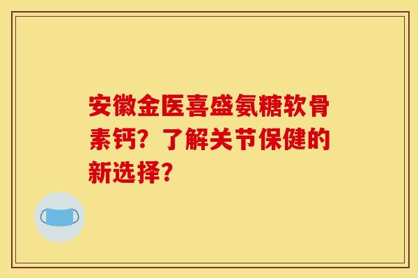 安徽金医喜盛氨糖软骨素钙？了解关节保健的新选择？