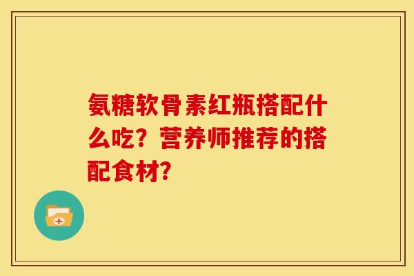 氨糖软骨素红瓶搭配什么吃？营养师推荐的搭配食材？