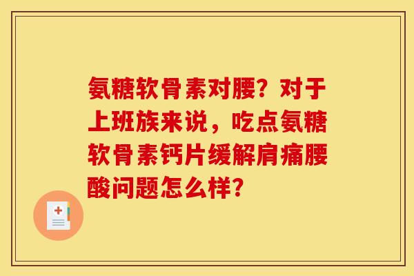氨糖软骨素对腰?对于上班族来说,吃点氨糖软骨素钙片缓解肩痛腰酸问题怎么样? 氨糖软骨素对腰?对于上班族来说,吃点氨糖软骨素钙片缓解肩痛腰酸问题怎么样?