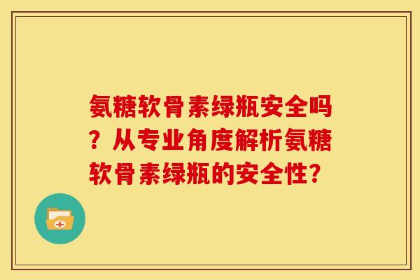 氨糖软骨素绿瓶安全吗？从专业角度解析氨糖软骨素绿瓶的安全性？