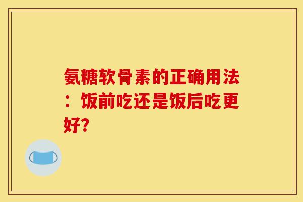氨糖软骨素的正确用法：饭前吃还是饭后吃更好？