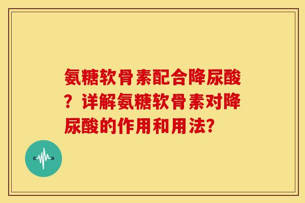 氨糖软骨素配合降尿酸？详解氨糖软骨素对降尿酸的作用和用法？