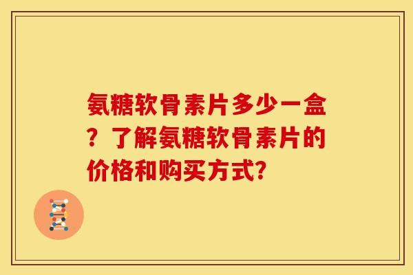 氨糖软骨素片多少一盒？了解氨糖软骨素片的价格和购买方式？