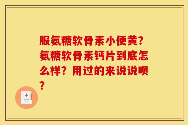 服氨糖软骨素小便黄？氨糖软骨素钙片到底怎么样？用过的来说说呗？