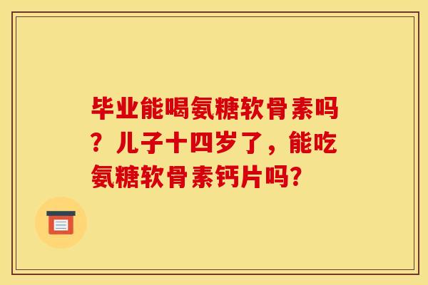 毕业能喝氨糖软骨素吗？儿子十四岁了，能吃氨糖软骨素钙片吗？