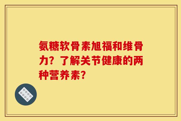 氨糖软骨素旭福和维骨力?了解关节健康的两种营养素? 氨糖软骨素旭福和维骨力?了解关节健康的两种营养素?