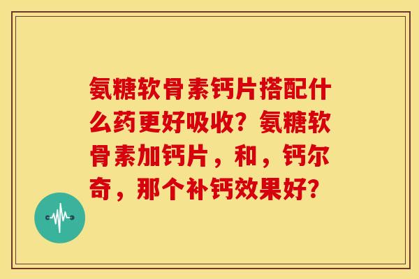 氨糖软骨素钙片搭配什么药更好吸收?氨糖软骨素加钙片,和,钙尔奇,那个补钙效果好? 氨糖软骨素钙片搭配什么药更好吸收?氨糖软骨素加钙片,和,钙尔奇,那个补钙效果好?