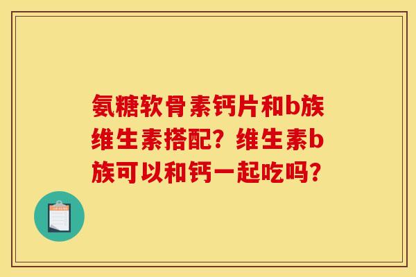 氨糖软骨素钙片和b族维生素搭配？维生素b族可以和钙一起吃吗？