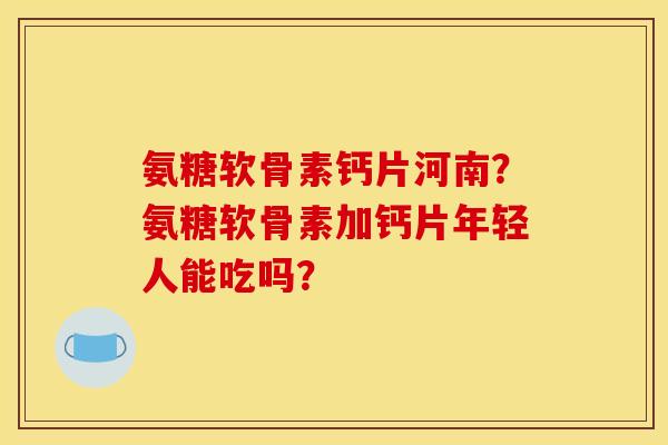 氨糖软骨素钙片河南？氨糖软骨素加钙片年轻人能吃吗？
