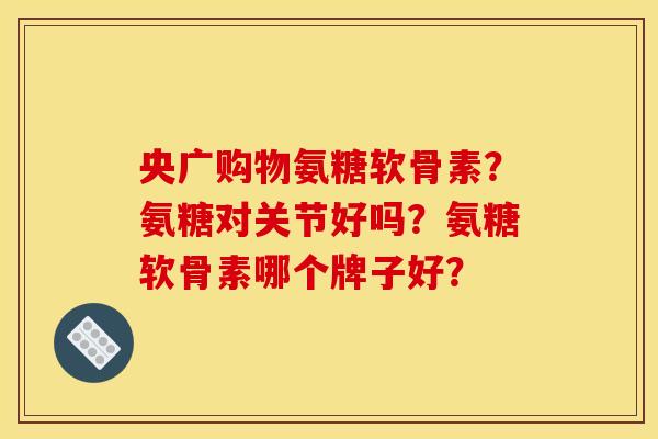 央广购物氨糖软骨素？氨糖对关节好吗？氨糖软骨素哪个牌子好？