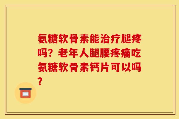 氨糖软骨素能治疗腿疼吗？老年人腿腰疼痛吃氨糖软骨素钙片可以吗？