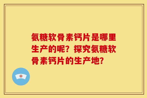 氨糖软骨素钙片是哪里生产的呢?探究氨糖软骨素钙片的生产地? 氨糖软骨素钙片是哪里生产的呢?探究氨糖软骨素钙片的生产地?