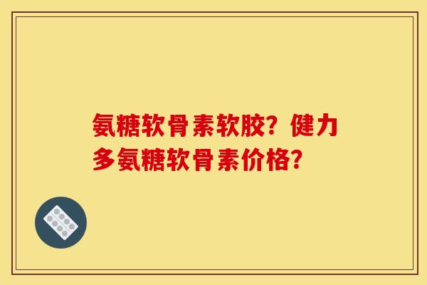 氨糖软骨素软胶?健力多氨糖软骨素价格? 氨糖软骨素软胶?健力多氨糖软骨素价格?