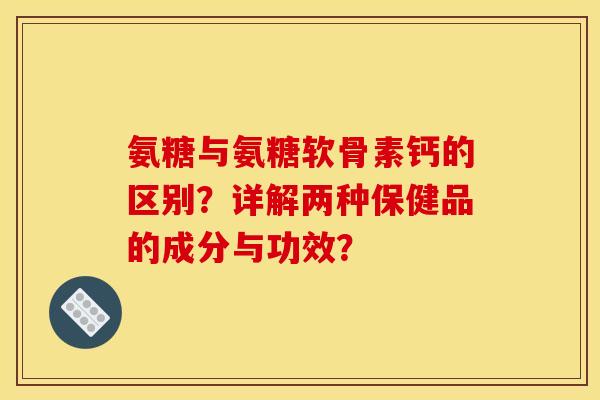 氨糖与氨糖软骨素钙的区别？详解两种保健品的成分与功效？