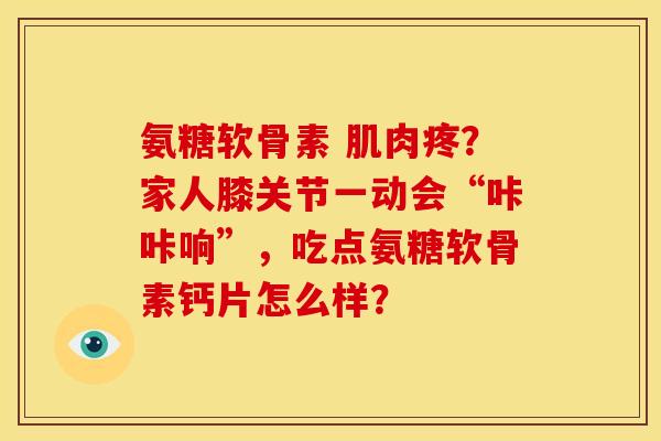 氨糖软骨素 肌肉疼?家人膝关节一动会“咔咔响”,吃点氨糖软骨素钙片怎么样? 氨糖软骨素 肌肉疼?家人膝关节一动会“咔咔响”,吃点氨糖软骨素钙片怎么样?